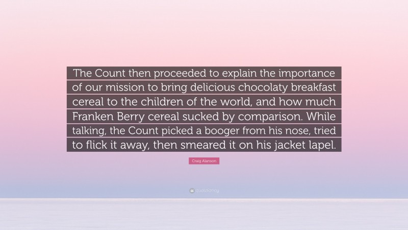 Craig Alanson Quote: “The Count then proceeded to explain the importance of our mission to bring delicious chocolaty breakfast cereal to the children of the world, and how much Franken Berry cereal sucked by comparison. While talking, the Count picked a booger from his nose, tried to flick it away, then smeared it on his jacket lapel.”