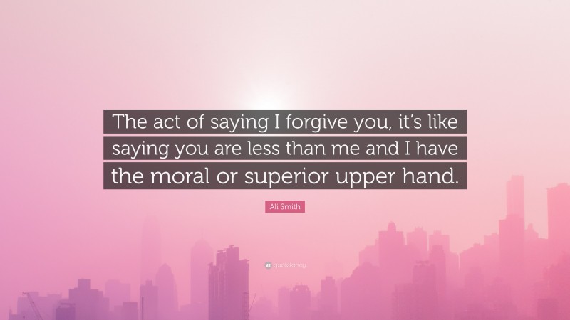 Ali Smith Quote: “The act of saying I forgive you, it’s like saying you are less than me and I have the moral or superior upper hand.”