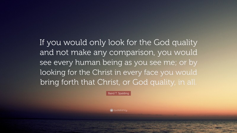 Baird T. Spalding Quote: “If you would only look for the God quality and not make any comparison, you would see every human being as you see me; or by looking for the Christ in every face you would bring forth that Christ, or God quality, in all.”