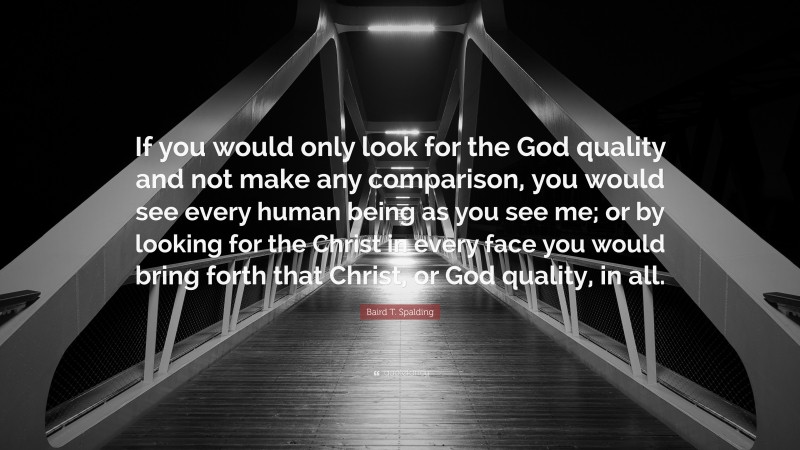 Baird T. Spalding Quote: “If you would only look for the God quality and not make any comparison, you would see every human being as you see me; or by looking for the Christ in every face you would bring forth that Christ, or God quality, in all.”