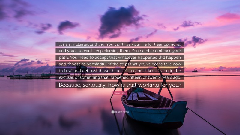 Rachel Hollis Quote: “It’s a simultaneous thing. You can’t live your life for their opinions, and you also can’t keep blaming them. You need to embrace your path. You need to accept that whatever happened did happen and choose to be mindful of the steps that you’ve got to take now to heal and get past those things. You cannot keep living in the excuses of something that happened fifteen or twenty years ago. Because, seriously, how is that working for you?”