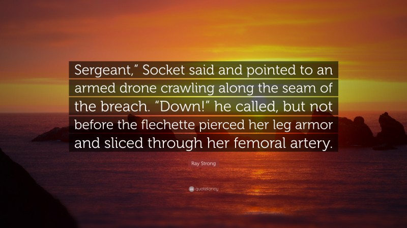 Ray Strong Quote: “Sergeant,” Socket said and pointed to an armed drone crawling along the seam of the breach. “Down!” he called, but not before the flechette pierced her leg armor and sliced through her femoral artery.”