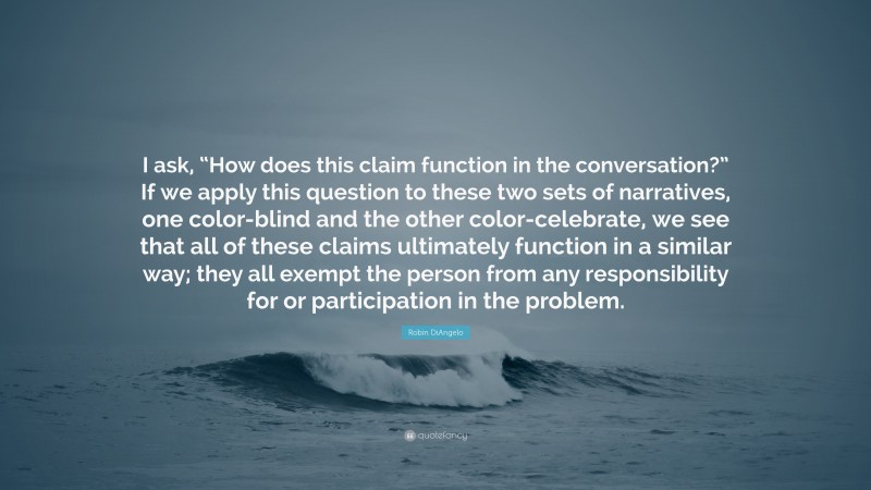 Robin DiAngelo Quote: “I ask, “How does this claim function in the conversation?” If we apply this question to these two sets of narratives, one color-blind and the other color-celebrate, we see that all of these claims ultimately function in a similar way; they all exempt the person from any responsibility for or participation in the problem.”