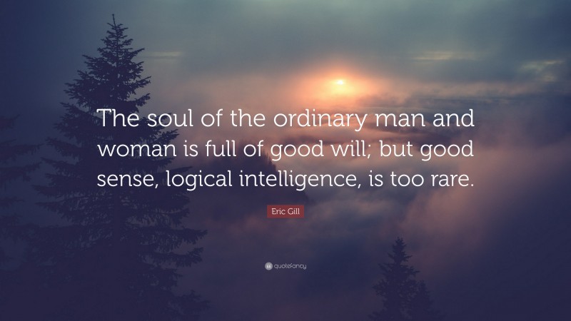 Eric Gill Quote: “The soul of the ordinary man and woman is full of good will; but good sense, logical intelligence, is too rare.”
