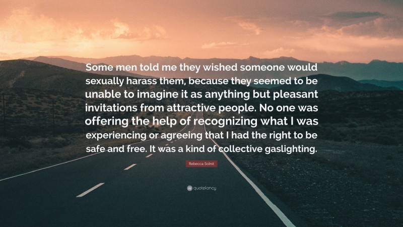 Rebecca Solnit Quote: “Some men told me they wished someone would sexually harass them, because they seemed to be unable to imagine it as anything but pleasant invitations from attractive people. No one was offering the help of recognizing what I was experiencing or agreeing that I had the right to be safe and free. It was a kind of collective gaslighting.”