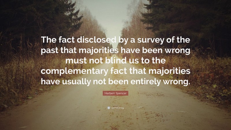 Herbert Spencer Quote: “The fact disclosed by a survey of the past that majorities have been wrong must not blind us to the complementary fact that majorities have usually not been entirely wrong.”