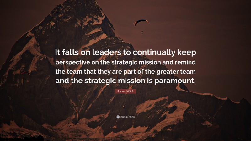 Jocko Willink Quote: “It falls on leaders to continually keep perspective on the strategic mission and remind the team that they are part of the greater team and the strategic mission is paramount.”