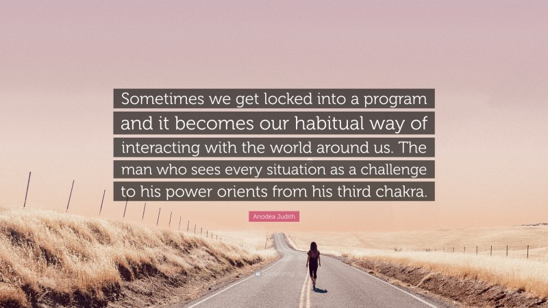 Anodea Judith Quote: “Sometimes we get locked into a program and it becomes our habitual way of interacting with the world around us. The man who sees every situation as a challenge to his power orients from his third chakra.”