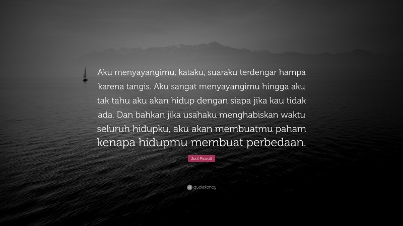 Jodi Picoult Quote: “Aku menyayangimu, kataku, suaraku terdengar hampa karena tangis. Aku sangat menyayangimu hingga aku tak tahu aku akan hidup dengan siapa jika kau tidak ada. Dan bahkan jika usahaku menghabiskan waktu seluruh hidupku, aku akan membuatmu paham kenapa hidupmu membuat perbedaan.”