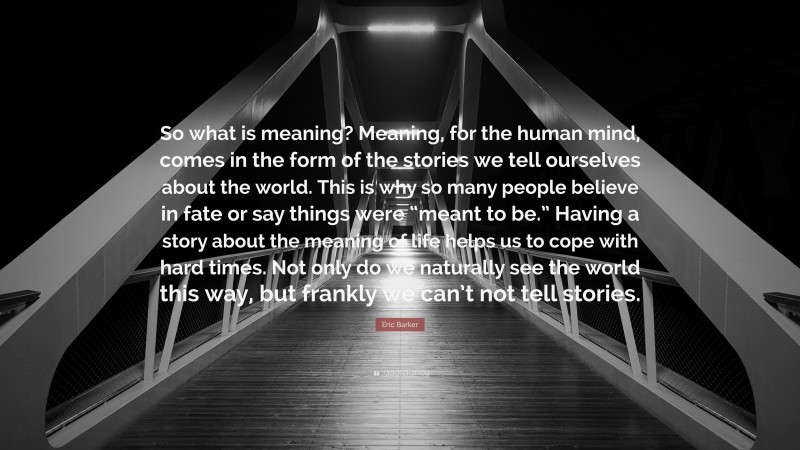 Eric Barker Quote: “So what is meaning? Meaning, for the human mind, comes in the form of the stories we tell ourselves about the world. This is why so many people believe in fate or say things were “meant to be.” Having a story about the meaning of life helps us to cope with hard times. Not only do we naturally see the world this way, but frankly we can’t not tell stories.”