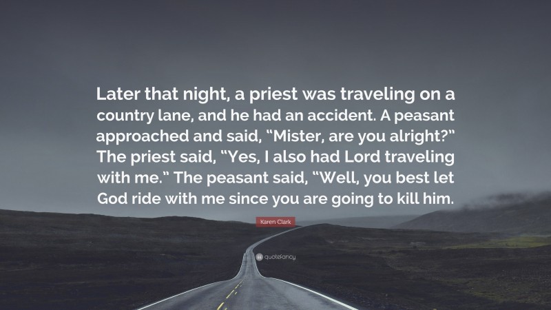 Karen Clark Quote: “Later that night, a priest was traveling on a country lane, and he had an accident. A peasant approached and said, “Mister, are you alright?” The priest said, “Yes, I also had Lord traveling with me.” The peasant said, “Well, you best let God ride with me since you are going to kill him.”