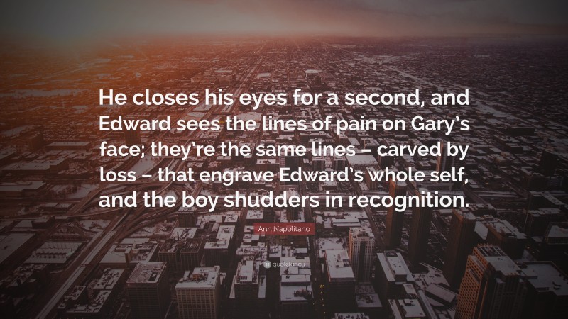 Ann Napolitano Quote: “He closes his eyes for a second, and Edward sees the lines of pain on Gary’s face; they’re the same lines – carved by loss – that engrave Edward’s whole self, and the boy shudders in recognition.”