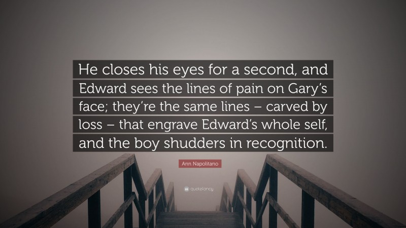 Ann Napolitano Quote: “He closes his eyes for a second, and Edward sees the lines of pain on Gary’s face; they’re the same lines – carved by loss – that engrave Edward’s whole self, and the boy shudders in recognition.”