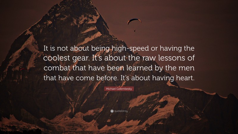 Michael Golembesky Quote: “It is not about being high-speed or having the coolest gear. It’s about the raw lessons of combat that have been learned by the men that have come before. It’s about having heart.”