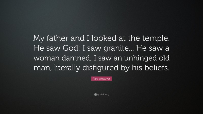 Tara Westover Quote: “My father and I looked at the temple. He saw God; I saw granite... He saw a woman damned; I saw an unhinged old man, literally disfigured by his beliefs.”