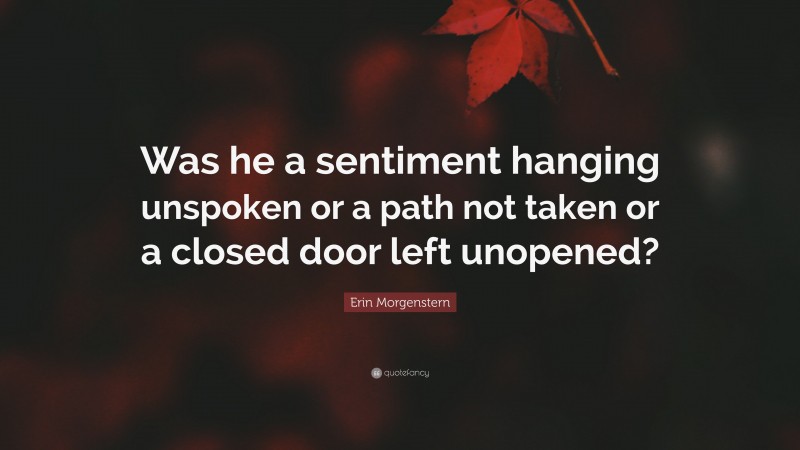 Erin Morgenstern Quote: “Was he a sentiment hanging unspoken or a path not taken or a closed door left unopened?”