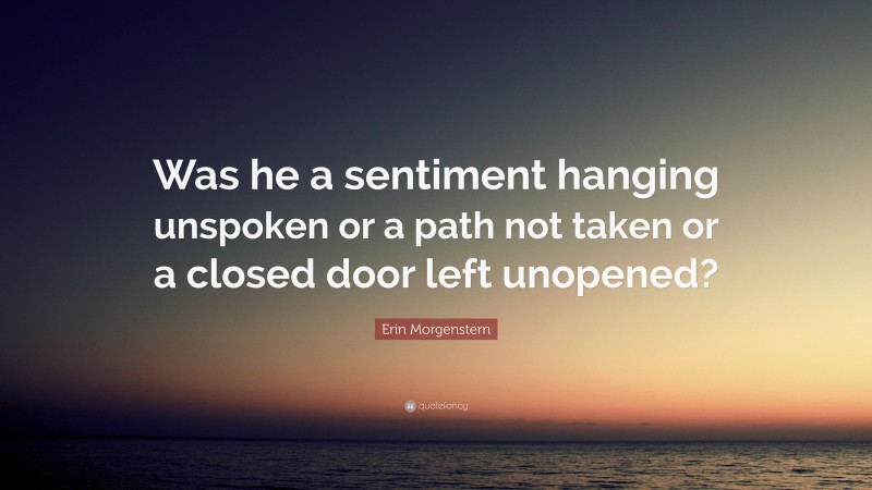 Erin Morgenstern Quote: “Was he a sentiment hanging unspoken or a path not taken or a closed door left unopened?”