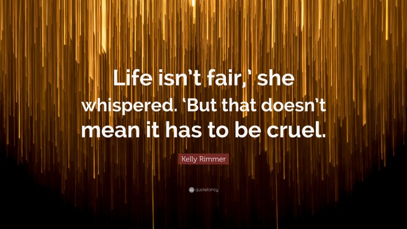 Kelly Rimmer Quote: “Life isn’t fair,’ she whispered. ‘But that doesn’t mean it has to be cruel.”