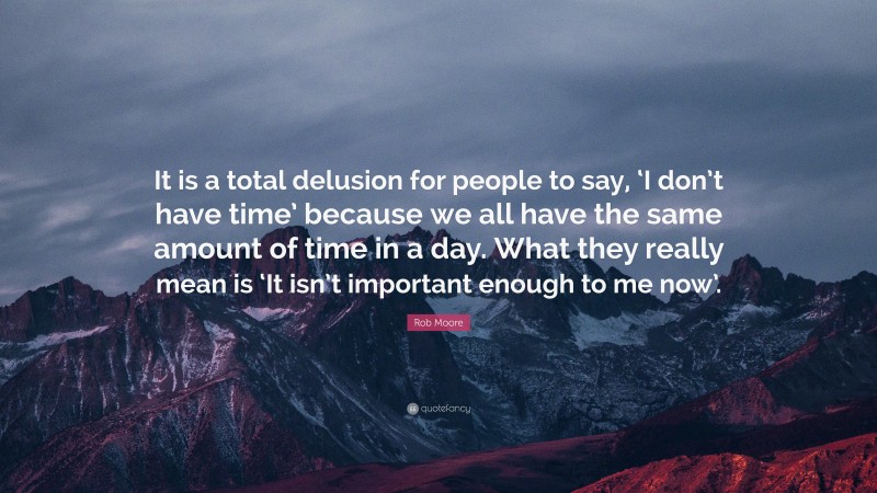 Rob Moore Quote: “It is a total delusion for people to say, ‘I don’t have time’ because we all have the same amount of time in a day. What they really mean is ‘It isn’t important enough to me now’.”