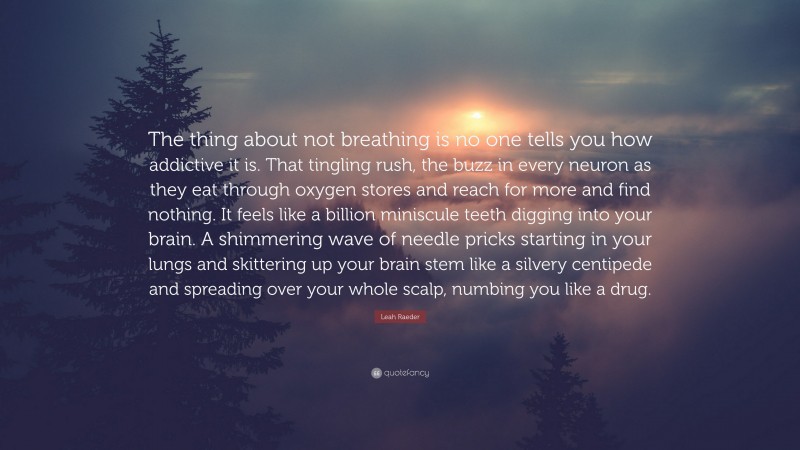 Leah Raeder Quote: “The thing about not breathing is no one tells you how addictive it is. That tingling rush, the buzz in every neuron as they eat through oxygen stores and reach for more and find nothing. It feels like a billion miniscule teeth digging into your brain. A shimmering wave of needle pricks starting in your lungs and skittering up your brain stem like a silvery centipede and spreading over your whole scalp, numbing you like a drug.”