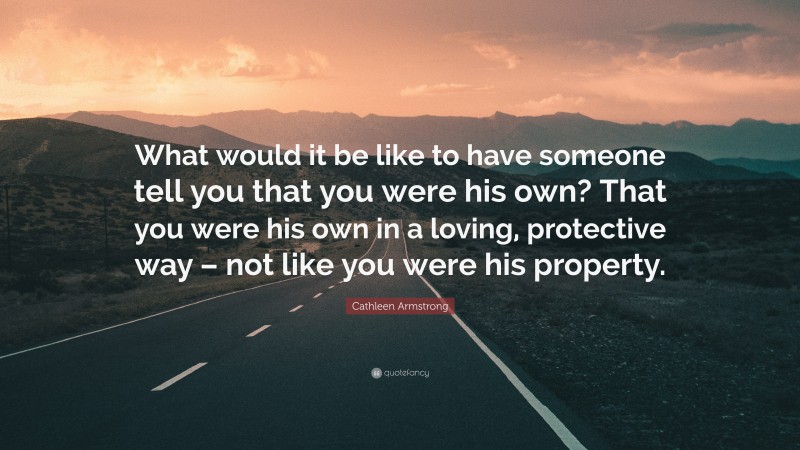 Cathleen Armstrong Quote: “What would it be like to have someone tell you that you were his own? That you were his own in a loving, protective way – not like you were his property.”