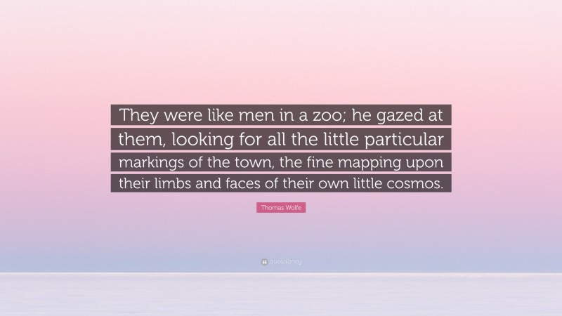 Thomas Wolfe Quote: “They were like men in a zoo; he gazed at them, looking for all the little particular markings of the town, the fine mapping upon their limbs and faces of their own little cosmos.”