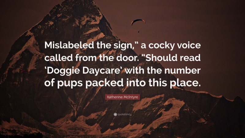 Katherine McIntyre Quote: “Mislabeled the sign,” a cocky voice called from the door. “Should read ‘Doggie Daycare’ with the number of pups packed into this place.”