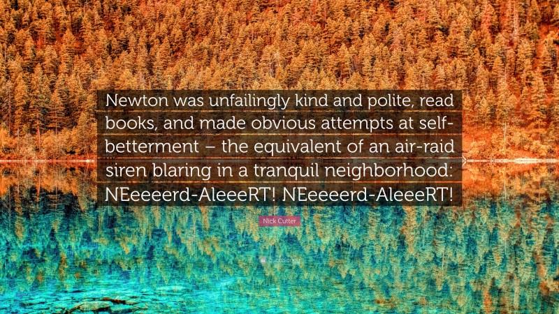 Nick Cutter Quote: “Newton was unfailingly kind and polite, read books, and made obvious attempts at self-betterment – the equivalent of an air-raid siren blaring in a tranquil neighborhood: NEeeeerd-AleeeRT! NEeeeerd-AleeeRT!”
