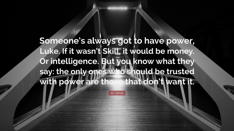 Vic James Quote: “Someone’s always got to have power, Luke. If it wasn’t Skill, it would be money. Or intelligence. But you know what they say: the only ones who should be trusted with power are those that don’t want it.”