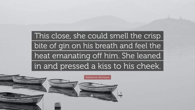 Katherine McIntyre Quote: “This close, she could smell the crisp bite of gin on his breath and feel the heat emanating off him. She leaned in and pressed a kiss to his cheek.”