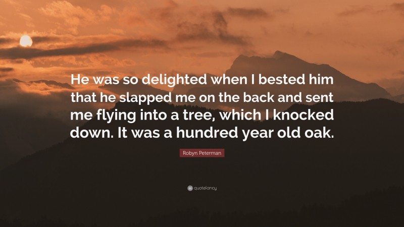 Robyn Peterman Quote: “He was so delighted when I bested him that he slapped me on the back and sent me flying into a tree, which I knocked down. It was a hundred year old oak.”