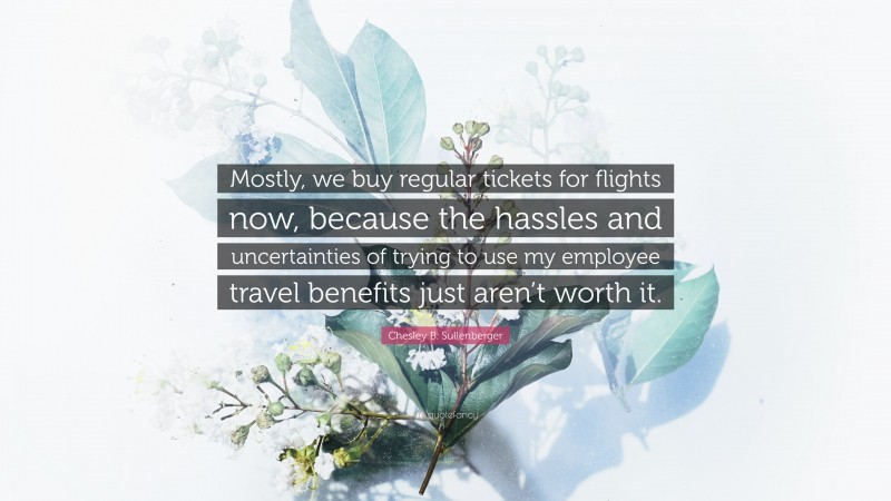 Chesley B. Sullenberger Quote: “Mostly, we buy regular tickets for flights now, because the hassles and uncertainties of trying to use my employee travel benefits just aren’t worth it.”