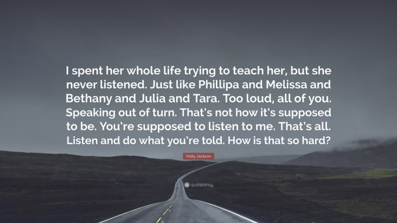 Holly Jackson Quote: “I spent her whole life trying to teach her, but she never listened. Just like Phillipa and Melissa and Bethany and Julia and Tara. Too loud, all of you. Speaking out of turn. That’s not how it’s supposed to be. You’re supposed to listen to me. That’s all. Listen and do what you’re told. How is that so hard?”