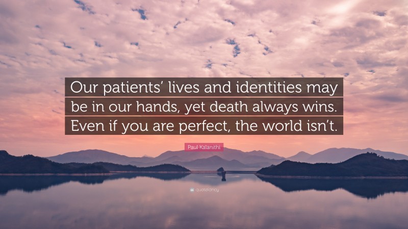 Paul Kalanithi Quote: “Our patients’ lives and identities may be in our hands, yet death always wins. Even if you are perfect, the world isn’t.”