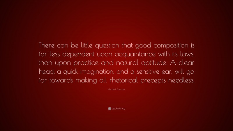Herbert Spencer Quote: “There can be little question that good composition is far less dependent upon acquaintance with its laws, than upon practice and natural aptitude. A clear head, a quick imagination, and a sensitive ear, will go far towards making all rhetorical precepts needless.”