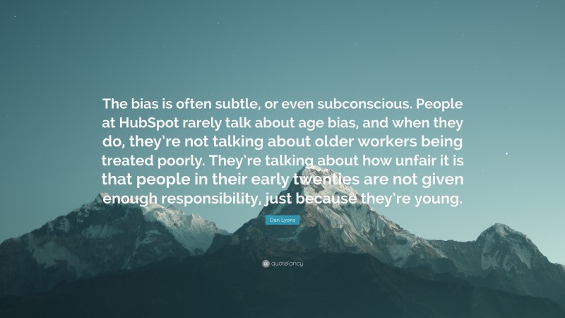 Dan Lyons Quote: “The bias is often subtle, or even subconscious. People at HubSpot rarely talk about age bias, and when they do, they’re not talking about older workers being treated poorly. They’re talking about how unfair it is that people in their early twenties are not given enough responsibility, just because they’re young.”