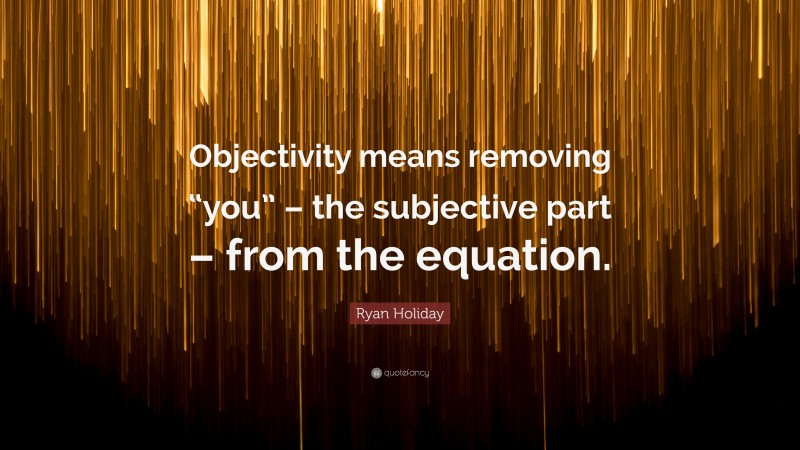 Ryan Holiday Quote: “Objectivity means removing “you” – the subjective part – from the equation.”