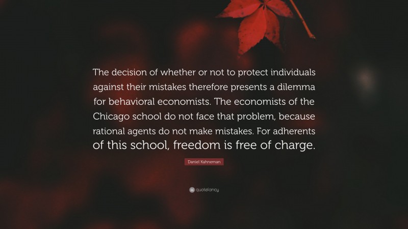 Daniel Kahneman Quote: “The decision of whether or not to protect individuals against their mistakes therefore presents a dilemma for behavioral economists. The economists of the Chicago school do not face that problem, because rational agents do not make mistakes. For adherents of this school, freedom is free of charge.”