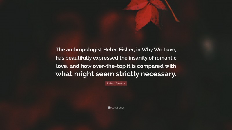 Richard Dawkins Quote: “The anthropologist Helen Fisher, in Why We Love, has beautifully expressed the insanity of romantic love, and how over-the-top it is compared with what might seem strictly necessary.”