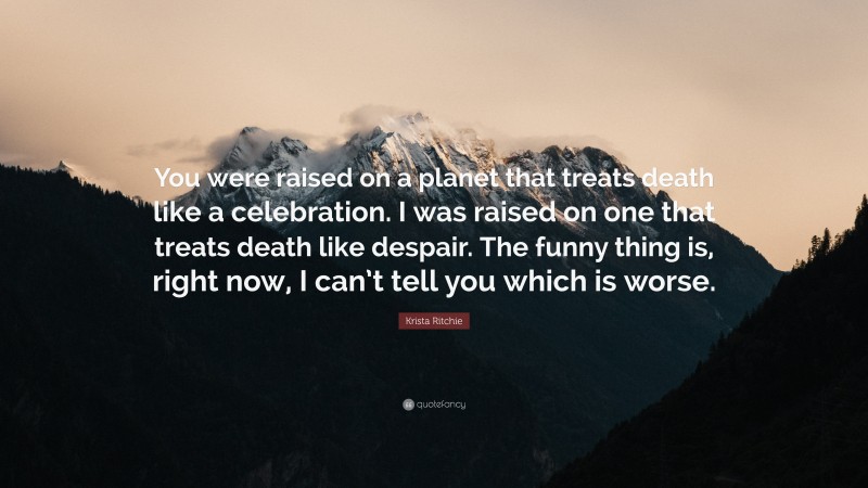 Krista Ritchie Quote: “You were raised on a planet that treats death like a celebration. I was raised on one that treats death like despair. The funny thing is, right now, I can’t tell you which is worse.”