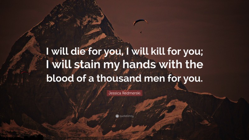 Jessica Redmerski Quote: “I will die for you, I will kill for you; I will stain my hands with the blood of a thousand men for you.”