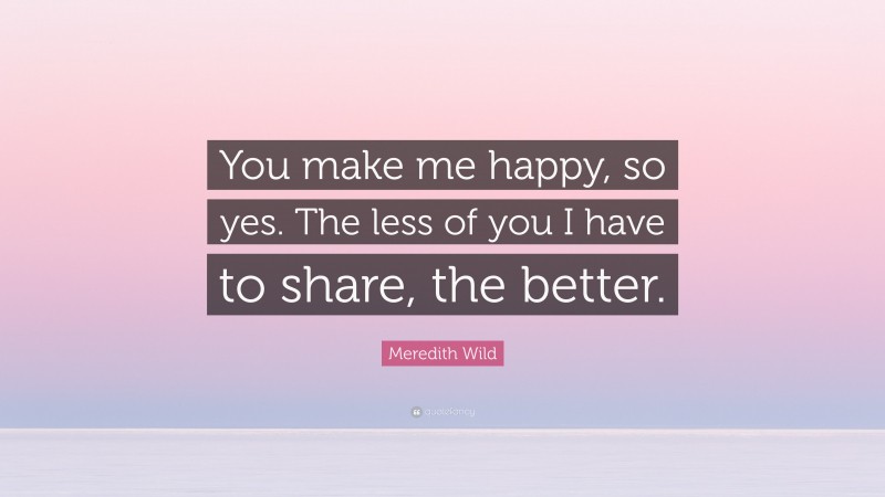 Meredith Wild Quote: “You make me happy, so yes. The less of you I have to share, the better.”