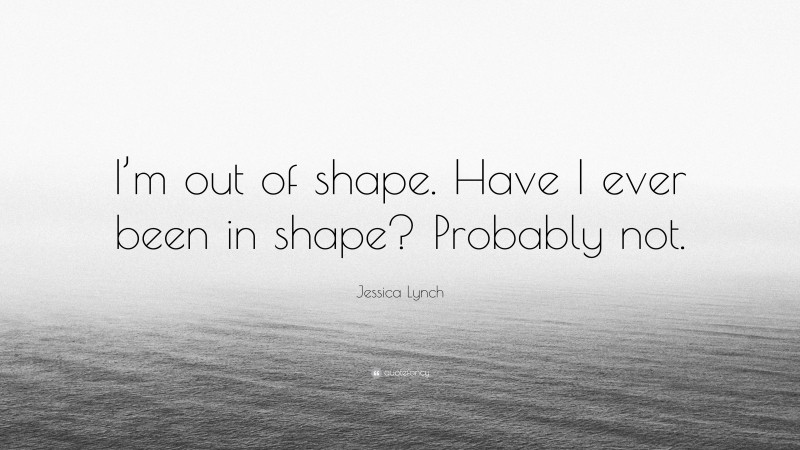 Jessica Lynch Quote: “I’m out of shape. Have I ever been in shape? Probably not.”