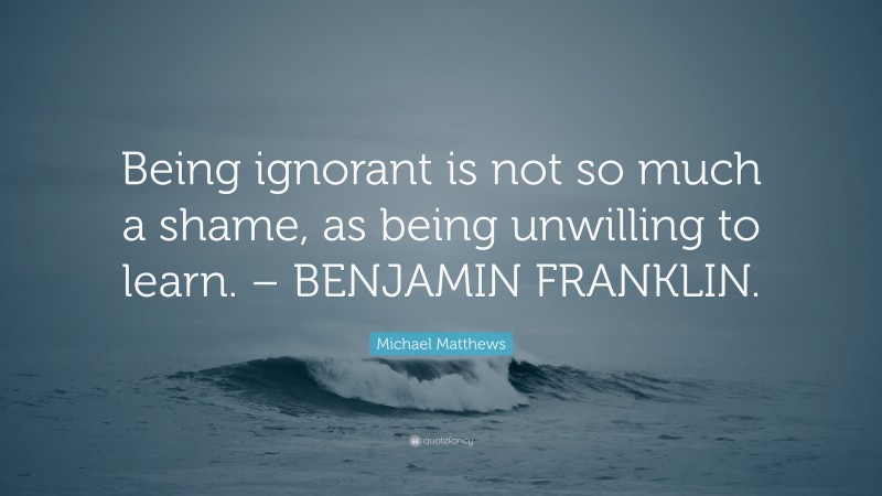 Michael Matthews Quote: “Being ignorant is not so much a shame, as being unwilling to learn. – BENJAMIN FRANKLIN.”