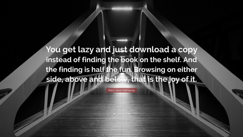 Mary Jane Hathaway Quote: “You get lazy and just download a copy instead of finding the book on the shelf. And the finding is half the fun. Browsing on either side, above and below, that is the joy of it.”