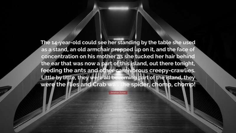 Jonathan Dunne Quote: “The 14-year-old could see her standing by the table she used as a stand, an old armchair propped up on it, and the face of concentration on his mother as she tucked her hair behind the ear that was now a part of this island, out there tonight, feeding the ants and other carnivorous creepy-crawlies. Little by little, they were all becoming part of the island, they were the flies and Crab was the spider, chomp, chomp!”