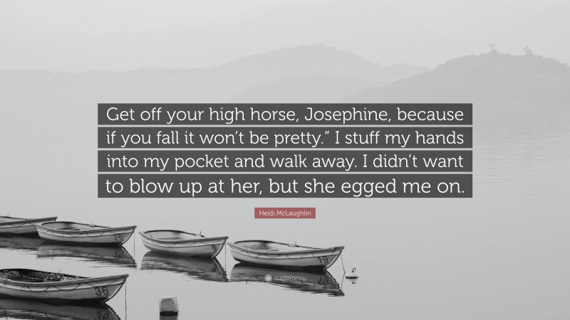 Heidi McLaughlin Quote: “Get off your high horse, Josephine, because if you fall it won’t be pretty.” I stuff my hands into my pocket and walk away. I didn’t want to blow up at her, but she egged me on.”