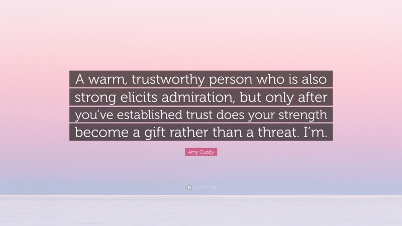 Amy Cuddy Quote: “A warm, trustworthy person who is also strong elicits admiration, but only after you’ve established trust does your strength become a gift rather than a threat. I’m.”