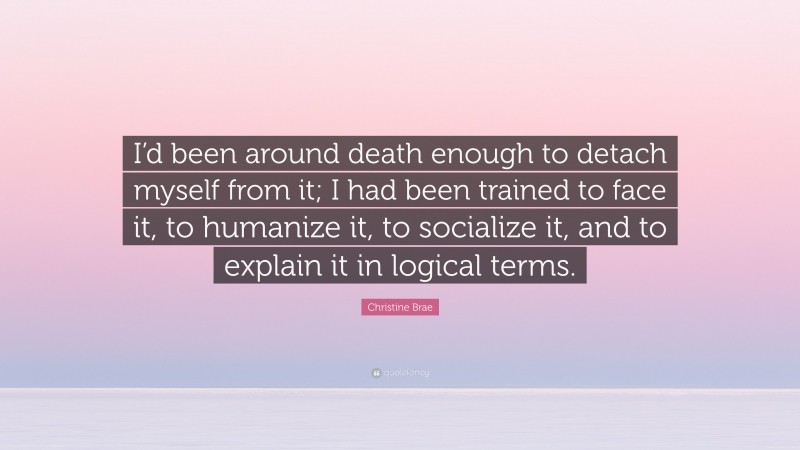 Christine Brae Quote: “I’d been around death enough to detach myself from it; I had been trained to face it, to humanize it, to socialize it, and to explain it in logical terms.”