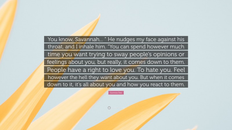 Sunniva Dee Quote: “You know, Savannah... ” He nudges my face against his throat, and I inhale him. “You can spend however much time you want trying to sway people’s opinions or feelings about you, but really, it comes down to them. People have a right to love you. To hate you. Feel however the hell they want about you. But when it comes down to it, it’s all about you and how you react to them.”